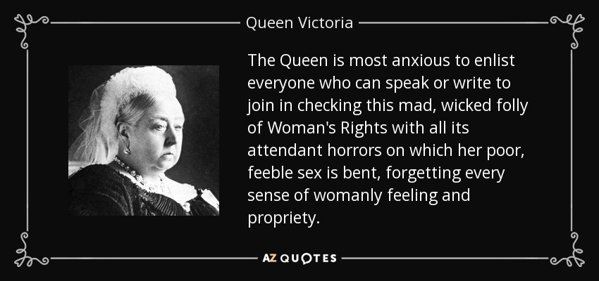 The Queen is most anxious to enlist everyone who can speak or write to join in checking this mad, wicked folly of Woman's Rights with all its attendant horrors on which her poor, feeble sex is bent, forgetting every sense of womanly feeling and propriety. - Queen Victoria