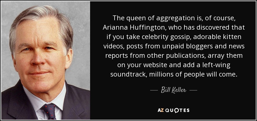 The queen of aggregation is, of course, Arianna Huffington, who has discovered that if you take celebrity gossip, adorable kitten videos, posts from unpaid bloggers and news reports from other publications, array them on your website and add a left-wing soundtrack, millions of people will come. - Bill Keller