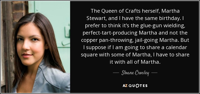 The Queen of Crafts herself, Martha Stewart, and I have the same birthday. I prefer to think it's the glue-gun wielding, perfect-tart-producing Martha and not the copper pan-throwing, jail-going Martha. But I suppose if I am going to share a calendar square with some of Martha, I have to share it with all of Martha. - Sloane Crosley