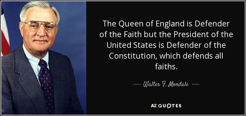 The Queen of England is Defender of the Faith but the President of the United States is Defender of the Constitution, which defends all faiths. - Walter F. Mondale