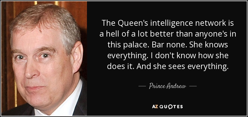 The Queen's intelligence network is a hell of a lot better than anyone's in this palace. Bar none. She knows everything. I don't know how she does it. And she sees everything. - Prince Andrew