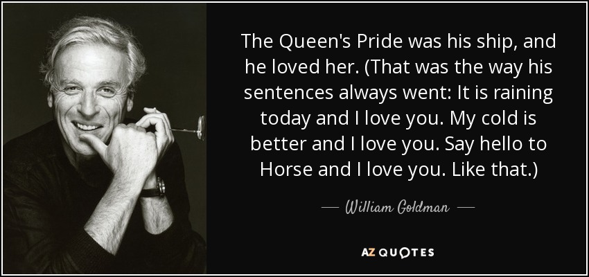 The Queen's Pride was his ship, and he loved her. (That was the way his sentences always went: It is raining today and I love you. My cold is better and I love you. Say hello to Horse and I love you. Like that.) - William Goldman