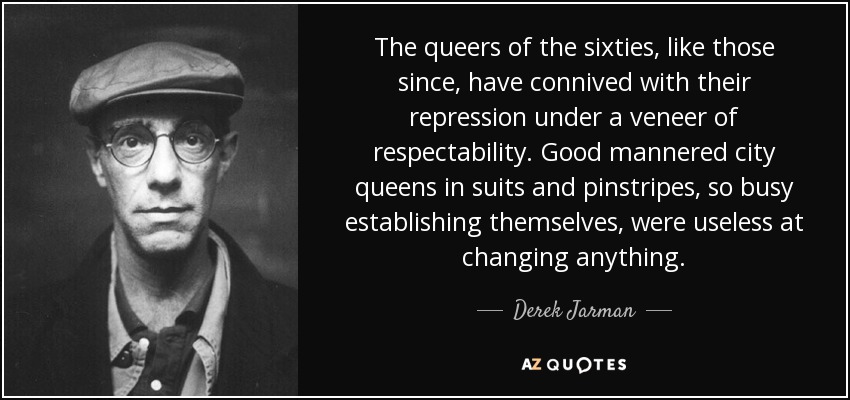 The queers of the sixties, like those since, have connived with their repression under a veneer of respectability. Good mannered city queens in suits and pinstripes, so busy establishing themselves, were useless at changing anything. - Derek Jarman