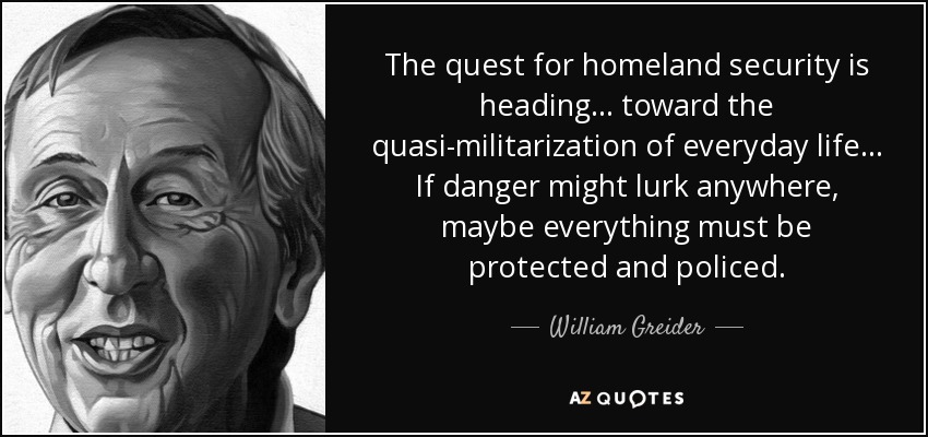 The quest for homeland security is heading ... toward the quasi-militarization of everyday life ... If danger might lurk anywhere, maybe everything must be protected and policed. - William Greider