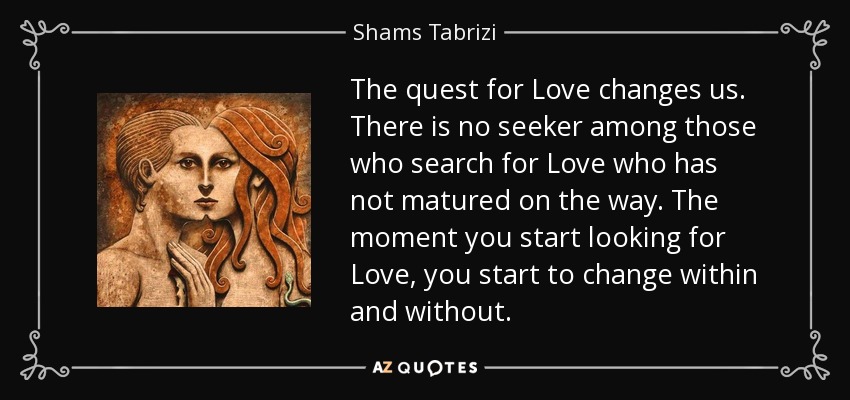 The quest for Love changes us. There is no seeker among those who search for Love who has not matured on the way. The moment you start looking for Love, you start to change within and without. - Shams Tabrizi