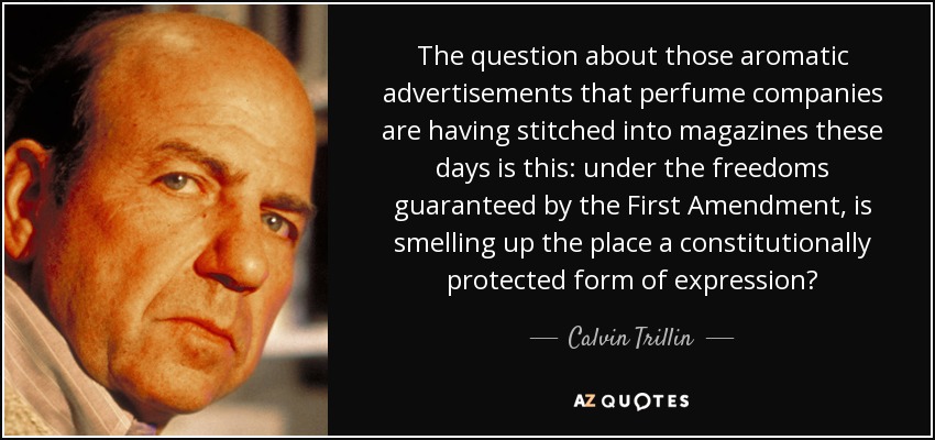 The question about those aromatic advertisements that perfume companies are having stitched into magazines these days is this: under the freedoms guaranteed by the First Amendment, is smelling up the place a constitutionally protected form of expression? - Calvin Trillin