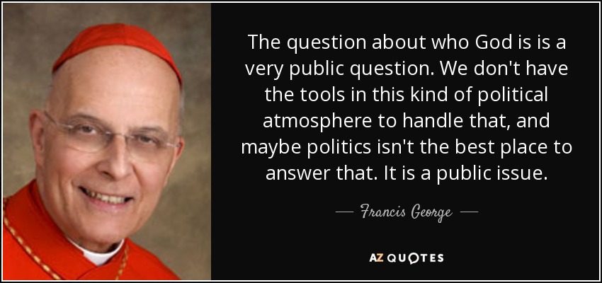 The question about who God is is a very public question. We don't have the tools in this kind of political atmosphere to handle that, and maybe politics isn't the best place to answer that. It is a public issue. - Francis George