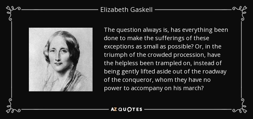 The question always is, has everything been done to make the sufferings of these exceptions as small as possible? Or, in the triumph of the crowded procession, have the helpless been trampled on, instead of being gently lifted aside out of the roadway of the conqueror, whom they have no power to accompany on his march? - Elizabeth Gaskell