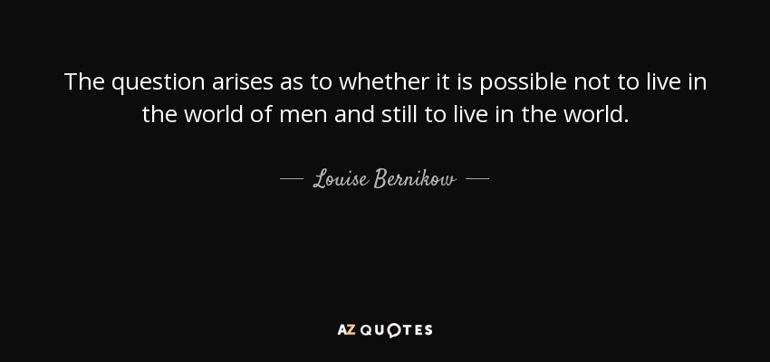 The question arises as to whether it is possible not to live in the world of men and still to live in the world. - Louise Bernikow