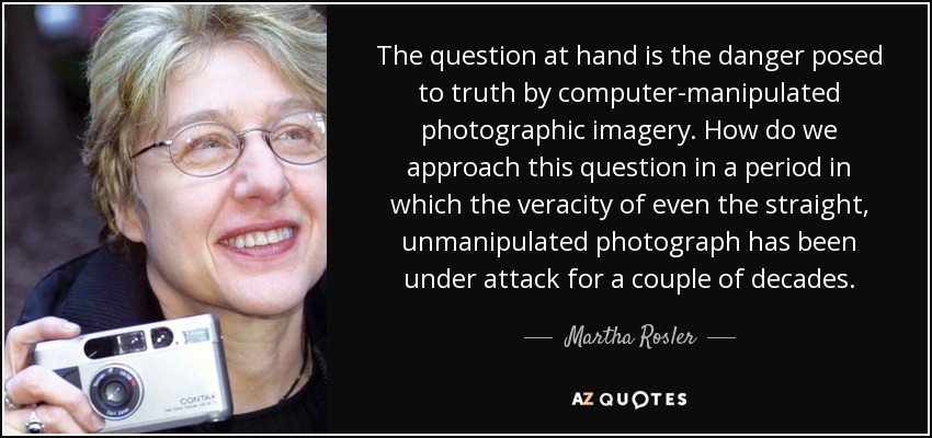 The question at hand is the danger posed to truth by computer-manipulated photographic imagery. How do we approach this question in a period in which the veracity of even the straight, unmanipulated photograph has been under attack for a couple of decades. - Martha Rosler