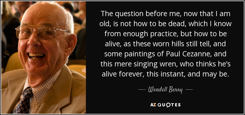 The question before me, now that I am old, is not how to be dead, which I know from enough practice, but how to be alive, as these worn hills still tell, and some paintings of Paul Cezanne, and this mere singing wren, who thinks he's alive forever, this instant, and may be. - Wendell Berry