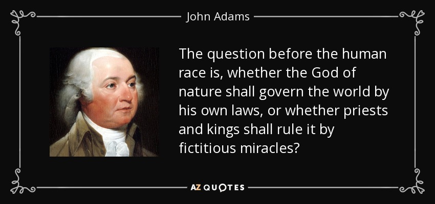 The question before the human race is, whether the God of nature shall govern the world by his own laws, or whether priests and kings shall rule it by fictitious miracles? - John Adams