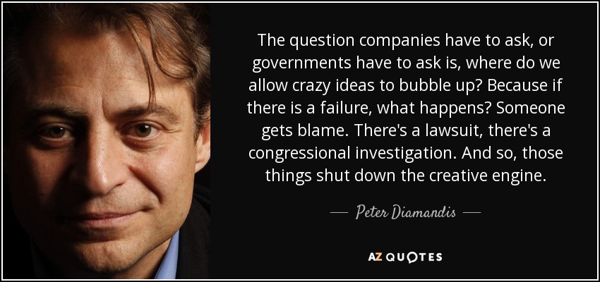 The question companies have to ask, or governments have to ask is, where do we allow crazy ideas to bubble up? Because if there is a failure, what happens? Someone gets blame. There's a lawsuit, there's a congressional investigation. And so, those things shut down the creative engine. - Peter Diamandis