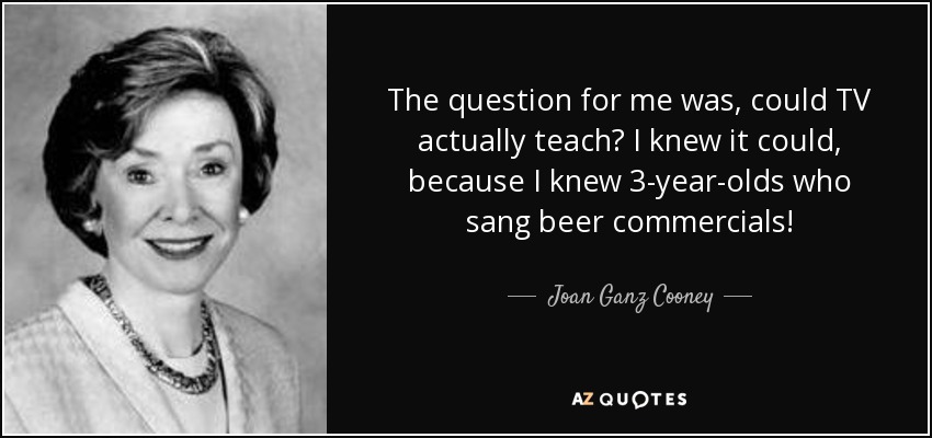 The question for me was, could TV actually teach? I knew it could, because I knew 3-year-olds who sang beer commercials! - Joan Ganz Cooney