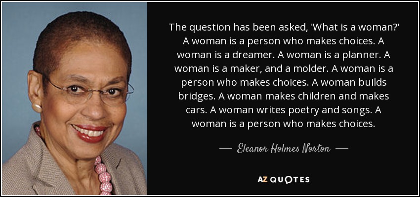 The question has been asked, 'What is a woman?' A woman is a person who makes choices. A woman is a dreamer. A woman is a planner. A woman is a maker, and a molder. A woman is a person who makes choices. A woman builds bridges. A woman makes children and makes cars. A woman writes poetry and songs. A woman is a person who makes choices. - Eleanor Holmes Norton