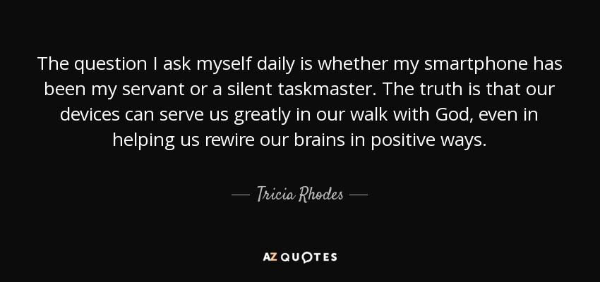 The question I ask myself daily is whether my smartphone has been my servant or a silent taskmaster. The truth is that our devices can serve us greatly in our walk with God, even in helping us rewire our brains in positive ways. - Tricia Rhodes