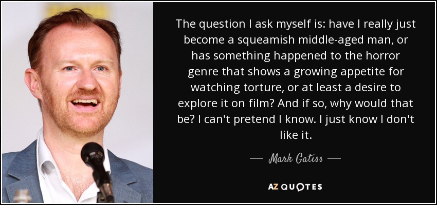 The question I ask myself is: have I really just become a squeamish middle-aged man, or has something happened to the horror genre that shows a growing appetite for watching torture, or at least a desire to explore it on film? And if so, why would that be? I can't pretend I know. I just know I don't like it. - Mark Gatiss
