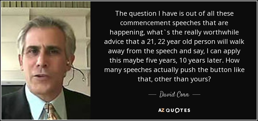 The question I have is out of all these commencement speeches that are happening, what`s the really worthwhile advice that a 21, 22 year old person will walk away from the speech and say, I can apply this maybe five years, 10 years later. How many speeches actually push the button like that, other than yours? - David Corn