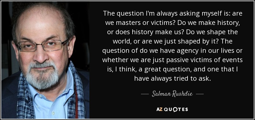 The question I'm always asking myself is: are we masters or victims? Do we make history, or does history make us? Do we shape the world, or are we just shaped by it? The question of do we have agency in our lives or whether we are just passive victims of events is, I think, a great question, and one that I have always tried to ask. - Salman Rushdie