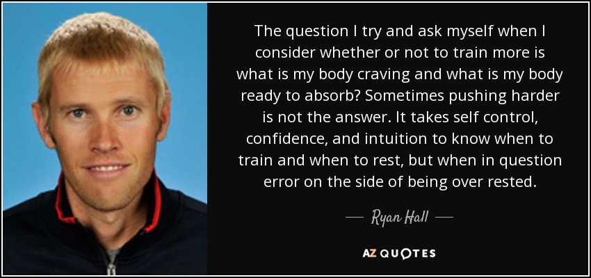 The question I try and ask myself when I consider whether or not to train more is what is my body craving and what is my body ready to absorb? Sometimes pushing harder is not the answer. It takes self control, confidence, and intuition to know when to train and when to rest, but when in question error on the side of being over rested. - Ryan Hall