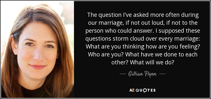 The question I've asked more often during our marriage, if not out loud, if not to the person who could answer. I supposed these questions storm cloud over every marriage: What are you thinking how are you feeling? Who are you? What have we done to each other? What will we do? - Gillian Flynn