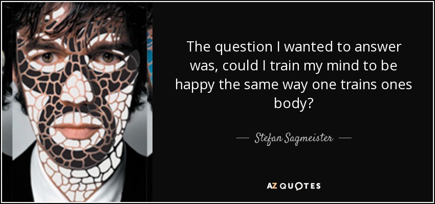 The question I wanted to answer was, could I train my mind to be happy the same way one trains ones body? - Stefan Sagmeister