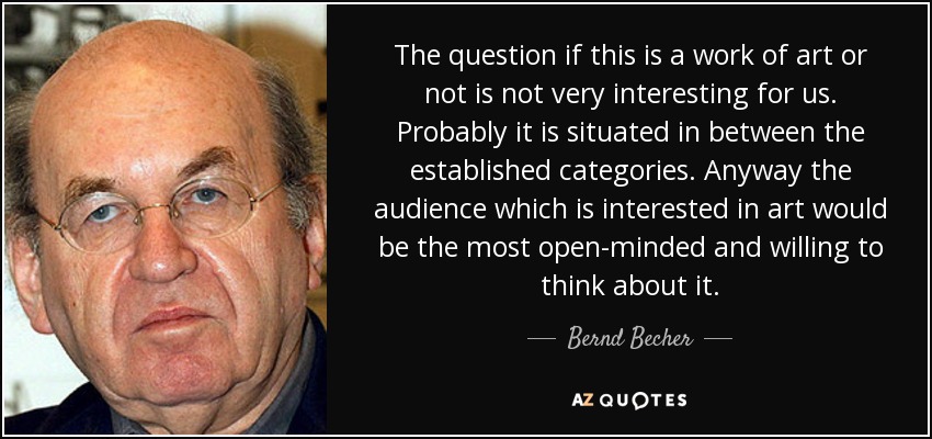 The question if this is a work of art or not is not very interesting for us. Probably it is situated in between the established categories. Anyway the audience which is interested in art would be the most open-minded and willing to think about it. - Bernd Becher