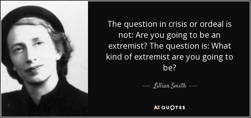 The question in crisis or ordeal is not: Are you going to be an extremist? The question is: What kind of extremist are you going to be? - Lillian Smith