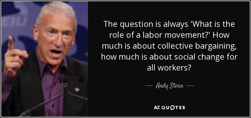 The question is always 'What is the role of a labor movement?' How much is about collective bargaining, how much is about social change for all workers? - Andy Stern