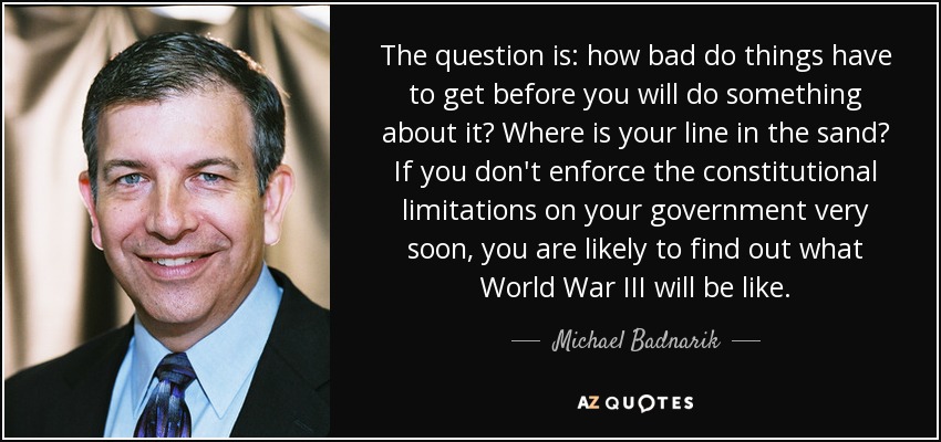 The question is: how bad do things have to get before you will do something about it? Where is your line in the sand? If you don't enforce the constitutional limitations on your government very soon, you are likely to find out what World War III will be like. - Michael Badnarik