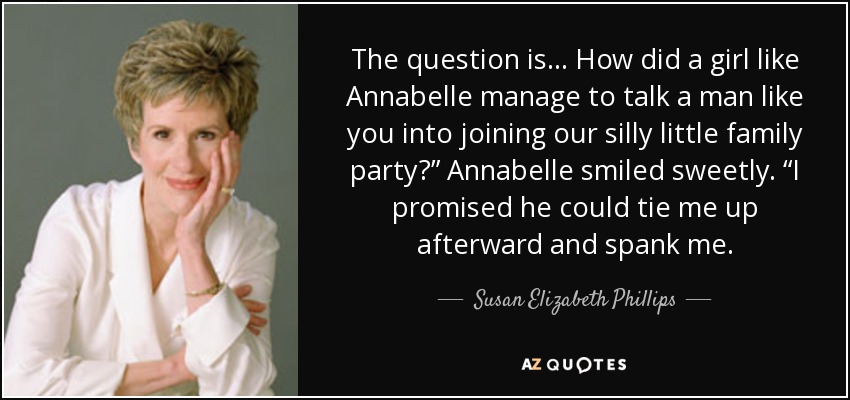 The question is… How did a girl like Annabelle manage to talk a man like you into joining our silly little family party?” Annabelle smiled sweetly. “I promised he could tie me up afterward and spank me. - Susan Elizabeth Phillips