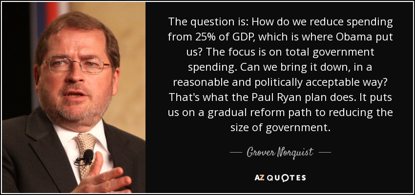 The question is: How do we reduce spending from 25% of GDP, which is where Obama put us? The focus is on total government spending. Can we bring it down, in a reasonable and politically acceptable way? That's what the Paul Ryan plan does. It puts us on a gradual reform path to reducing the size of government. - Grover Norquist