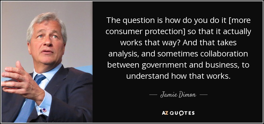 The question is how do you do it [more consumer protection] so that it actually works that way? And that takes analysis, and sometimes collaboration between government and business, to understand how that works. - Jamie Dimon