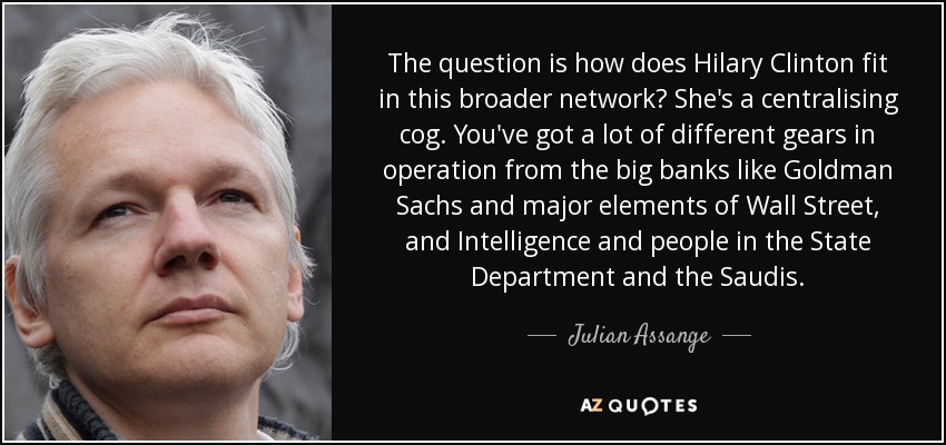 The question is how does Hilary Clinton fit in this broader network? She's a centralising cog. You've got a lot of different gears in operation from the big banks like Goldman Sachs and major elements of Wall Street, and Intelligence and people in the State Department and the Saudis. - Julian Assange