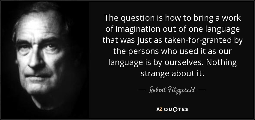 The question is how to bring a work of imagination out of one language that was just as taken-for-granted by the persons who used it as our language is by ourselves. Nothing strange about it. - Robert Fitzgerald