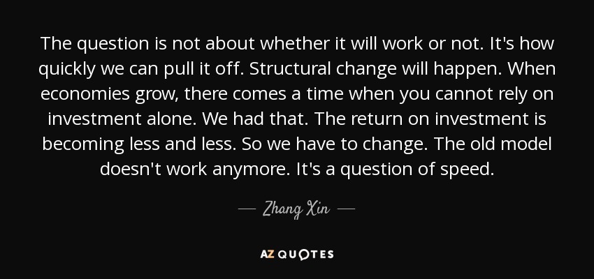 The question is not about whether it will work or not. It's how quickly we can pull it off. Structural change will happen. When economies grow, there comes a time when you cannot rely on investment alone. We had that. The return on investment is becoming less and less. So we have to change. The old model doesn't work anymore. It's a question of speed. - Zhang Xin