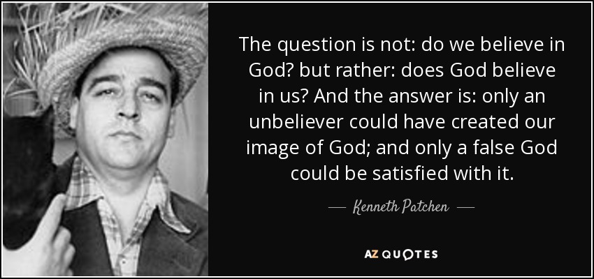 The question is not: do we believe in God? but rather: does God believe in us? And the answer is: only an unbeliever could have created our image of God; and only a false God could be satisfied with it. - Kenneth Patchen