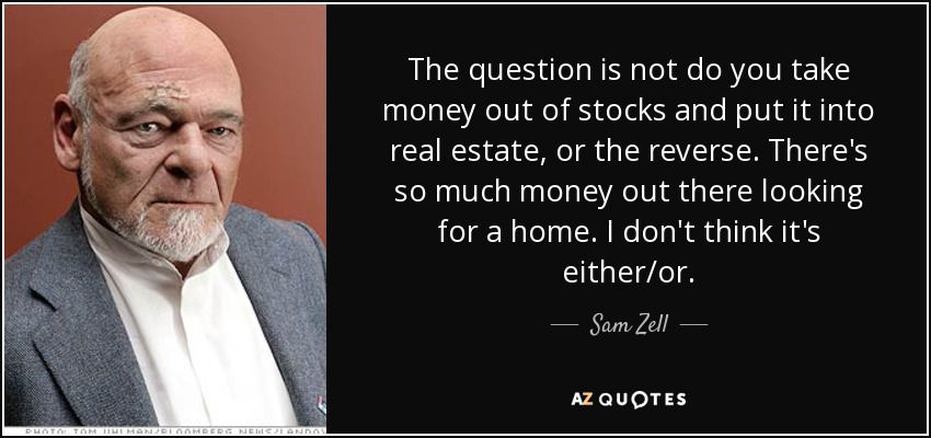 The question is not do you take money out of stocks and put it into real estate, or the reverse. There's so much money out there looking for a home. I don't think it's either/or. - Sam Zell
