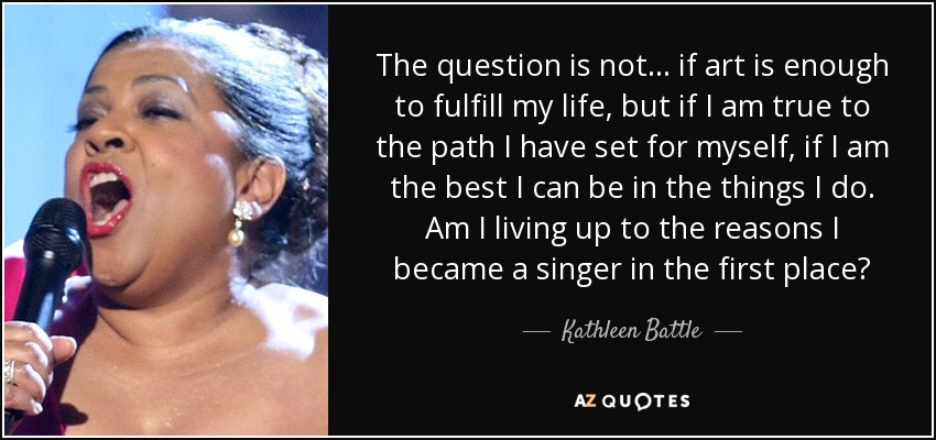The question is not... if art is enough to fulfill my life, but if I am true to the path I have set for myself, if I am the best I can be in the things I do. Am I living up to the reasons I became a singer in the first place? - Kathleen Battle