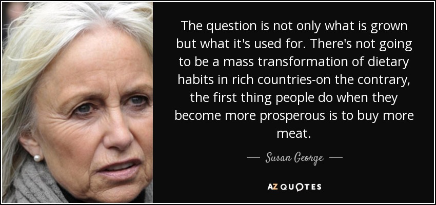 The question is not only what is grown but what it's used for. There's not going to be a mass transformation of dietary habits in rich countries-on the contrary, the first thing people do when they become more prosperous is to buy more meat. - Susan George