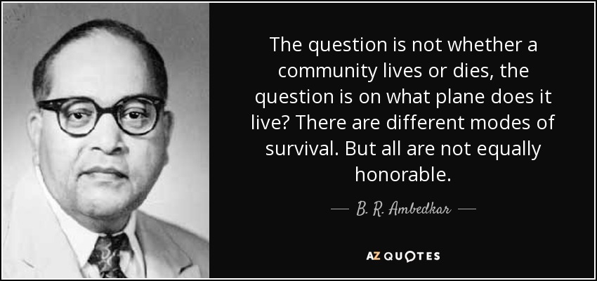 The question is not whether a community lives or dies, the question is on what plane does it live? There are different modes of survival. But all are not equally honorable. - B. R. Ambedkar