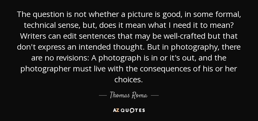 The question is not whether a picture is good, in some formal, technical sense, but, does it mean what I need it to mean? Writers can edit sentences that may be well-crafted but that don't express an intended thought. But in photography, there are no revisions: A photograph is in or it's out, and the photographer must live with the consequences of his or her choices. - Thomas Roma