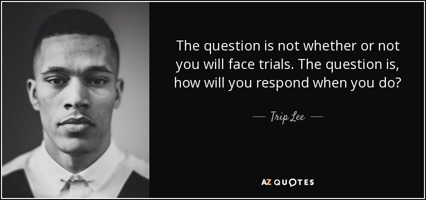 The question is not whether or not you will face trials. The question is, how will you respond when you do? - Trip Lee