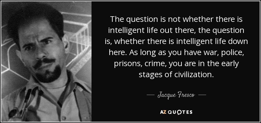 The question is not whether there is intelligent life out there, the question is, whether there is intelligent life down here. As long as you have war, police, prisons, crime, you are in the early stages of civilization. - Jacque Fresco