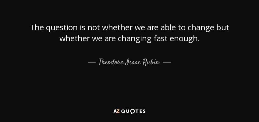 The question is not whether we are able to change but whether we are changing fast enough. - Theodore Isaac Rubin
