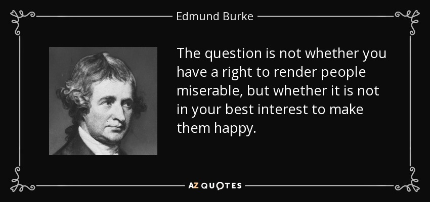 The question is not whether you have a right to render people miserable, but whether it is not in your best interest to make them happy. - Edmund Burke