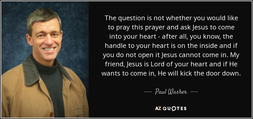 The question is not whether you would like to pray this prayer and ask Jesus to come into your heart - after all, you know, the handle to your heart is on the inside and if you do not open it Jesus cannot come in. My friend, Jesus is Lord of your heart and if He wants to come in, He will kick the door down. - Paul Washer