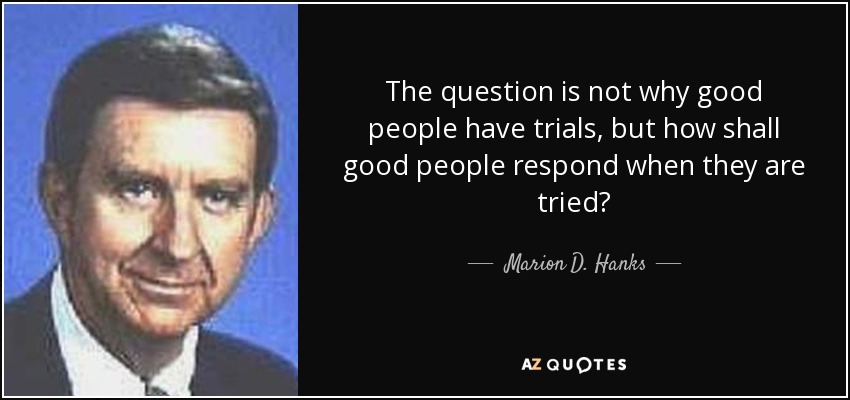 The question is not why good people have trials, but how shall good people respond when they are tried? - Marion D. Hanks