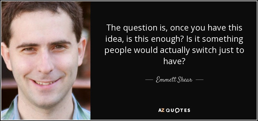 The question is, once you have this idea, is this enough? Is it something people would actually switch just to have? - Emmett Shear
