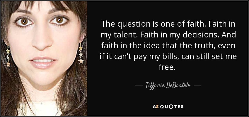 The question is one of faith. Faith in my talent. Faith in my decisions. And faith in the idea that the truth, even if it can’t pay my bills, can still set me free.  - Tiffanie DeBartolo